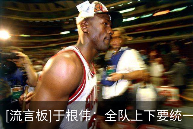[流言板]于根伟：全队上下要统一思想、团结一心，全心投入对待比赛
